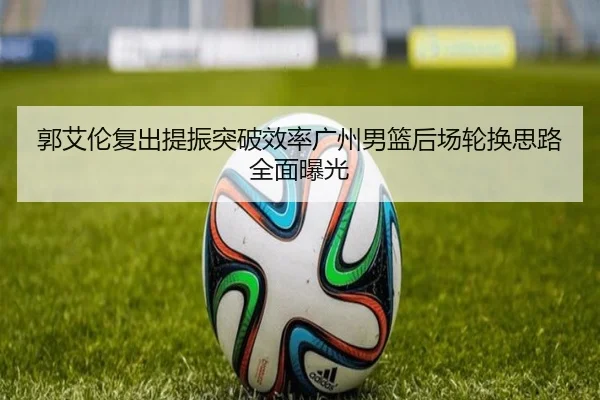 郭艾伦复出提振突破效率广州男篮后场轮换思路全面曝光（STARSPORTS）
